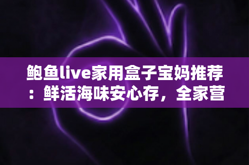 鲍鱼live家用盒子宝妈推荐：鲜活海味安心存，全家营养好帮手