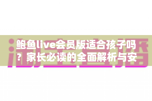 鲍鱼live会员版适合孩子吗?家长必读的全面解析与安全使用指南 鲍鱼live会员版适合孩子吗?家长必读的全面解析与安全使用指南