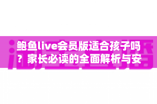 鲍鱼live会员版适合孩子吗?家长必读的全面解析与安全使用指南 鲍鱼live会员版适合孩子吗?家长必读的全面解析与安全使用指南