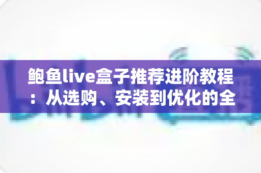 鲍鱼live盒子推荐进阶教程:从选购、安装到优化的全流程实战指南 鲍鱼live盒子推荐进阶教程:从选购、安装到优化的全流程实战指南