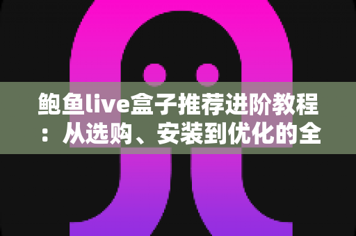 鲍鱼live盒子推荐进阶教程:从选购、安装到优化的全流程实战指南 鲍鱼live盒子推荐进阶教程:从选购、安装到优化的全流程实战指南