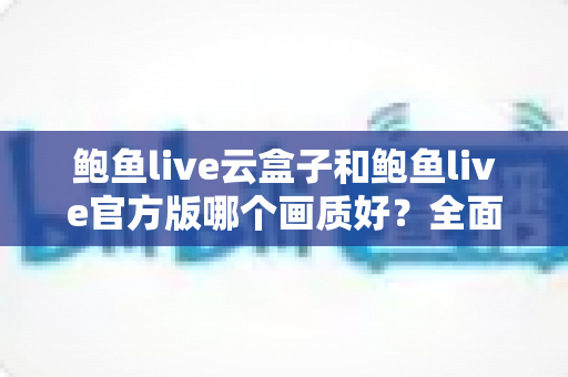 鲍鱼live云盒子和鲍鱼live官方版哪个画质好?全面解析两大版本画质差异与最佳观看体验指南 鲍鱼live云盒子和鲍鱼live官方版哪个画质好?全面解析两大版本画质差异与最佳观看体验指南