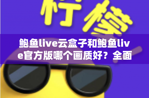鲍鱼live云盒子和鲍鱼live官方版哪个画质好？全面解析两大版本画质差异与最佳观看体验指南