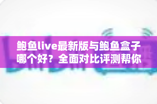 鲍鱼live最新版与鲍鱼盒子哪个好？全面对比评测帮你一次选对