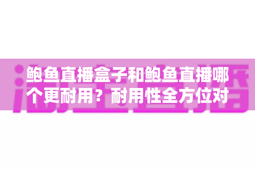 鲍鱼直播盒子和鲍鱼直播哪个更耐用？耐用性全方位对比与选购指南