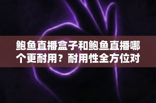 鲍鱼直播盒子和鲍鱼直播哪个更耐用？耐用性全方位对比与选购指南