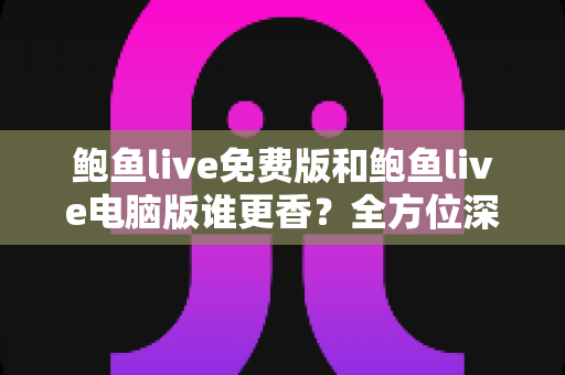 鲍鱼live免费版和鲍鱼live电脑版谁更香？全方位深度对比帮你选出最适合的版本