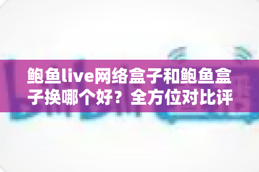 鲍鱼live网络盒子和鲍鱼盒子换哪个好?全方位对比评测帮你选对不踩坑 鲍鱼live网络盒子和鲍鱼盒子换哪个好?全方位对比评测帮你选对不踩坑