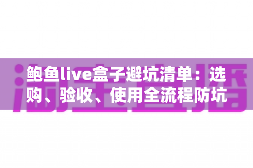 鲍鱼live盒子避坑清单：选购、验收、使用全流程防坑指南