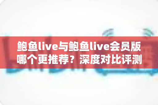 鲍鱼live与鲍鱼live会员版哪个更推荐?深度对比评测与实用选择指南 鲍鱼live与鲍鱼live会员版哪个更推荐?深度对比评测与实用选择指南