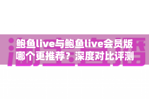 鲍鱼live与鲍鱼live会员版哪个更推荐?深度对比评测与实用选择指南 鲍鱼live与鲍鱼live会员版哪个更推荐?深度对比评测与实用选择指南