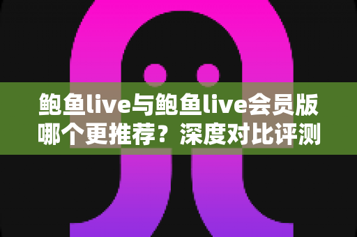鲍鱼live与鲍鱼live会员版哪个更推荐?深度对比评测与实用选择指南 鲍鱼live与鲍鱼live会员版哪个更推荐?深度对比评测与实用选择指南
