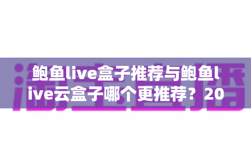 鲍鱼live盒子推荐与鲍鱼live云盒子哪个更推荐?2025最新深度对比与选购避坑指南 鲍鱼live盒子推荐与鲍鱼live云盒子哪个更推荐?2025最新深度对比与选购避坑指南
