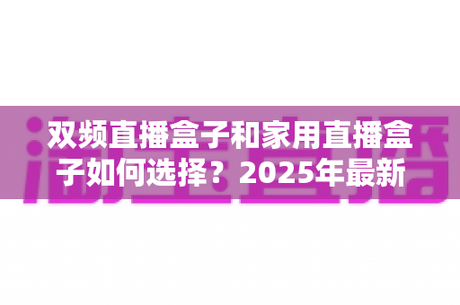 双频直播盒子和家用直播盒子如何选择？2025年最新选购指南与实用避坑建议