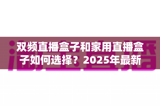 双频直播盒子和家用直播盒子如何选择？2025年最新选购指南与实用避坑建议