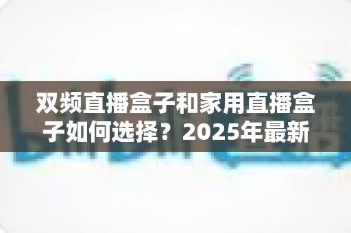 双频直播盒子和家用直播盒子如何选择？2025年最新选购指南与实用避坑建议