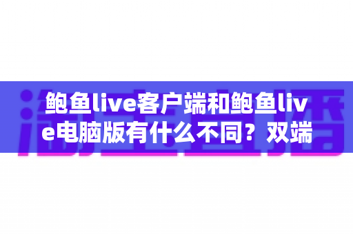 鲍鱼live客户端和鲍鱼live电脑版有什么不同?双端差异全解析与实用选择指南 鲍鱼live客户端和鲍鱼live电脑版有什么不同?双端差异全解析与实用选择指南