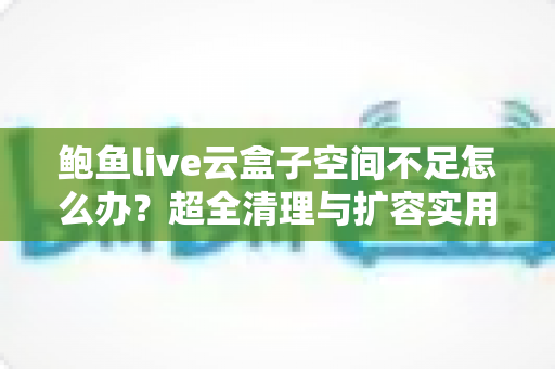 鲍鱼live云盒子空间不足怎么办?超全清理与扩容实用攻略,轻松告别存储焦虑 鲍鱼live云盒子空间不足怎么办?超全清理与扩容实用攻略,轻松告别存储焦虑