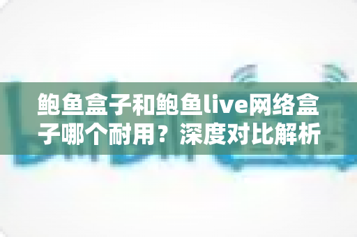 鲍鱼盒子和鲍鱼live网络盒子哪个耐用？深度对比解析与实用选购指南
