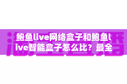 鲍鱼live网络盒子和鲍鱼live智能盒子怎么比？最全选购对比指南，帮你一文看懂差异选对不花冤枉钱