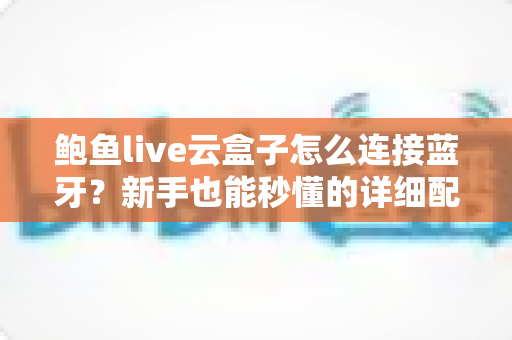 鲍鱼live云盒子怎么连接蓝牙？新手也能秒懂的详细配对教程与常见问题全解析
