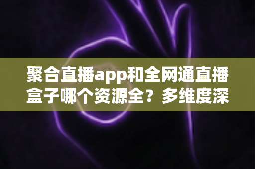 聚合直播app和全网通直播盒子哪个资源全?多维度深度对比帮你选对大屏观影方案 聚合直播app和全网通直播盒子哪个资源全?多维度深度对比帮你选对大屏观影方案