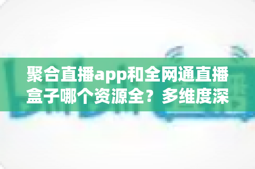 聚合直播app和全网通直播盒子哪个资源全?多维度深度对比帮你选对大屏观影方案 聚合直播app和全网通直播盒子哪个资源全?多维度深度对比帮你选对大屏观影方案