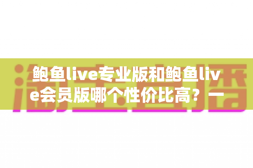 鲍鱼live专业版和鲍鱼live会员版哪个性价比高？一篇讲透选择逻辑的实用指南