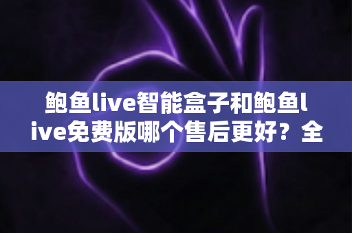 鲍鱼live智能盒子和鲍鱼live免费版哪个售后更好?全面对比解析与选购避坑指南 鲍鱼live智能盒子和鲍鱼live免费版哪个售后更好?全面对比解析与选购避坑指南