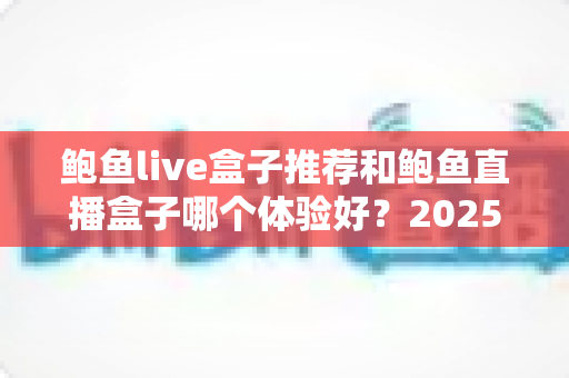 鲍鱼live盒子推荐和鲍鱼直播盒子哪个体验好?2025年深度对比评测与实用选购指南 鲍鱼live盒子推荐和鲍鱼直播盒子哪个体验好?2025年深度对比评测与实用选购指南