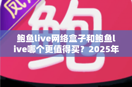 鲍鱼live网络盒子和鲍鱼live哪个更值得买？2025年最全选购对比指南帮你做出明智决定