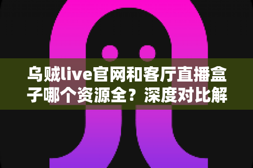 乌贼live官网和客厅直播盒子哪个资源全？深度对比解析帮你选对观影平台