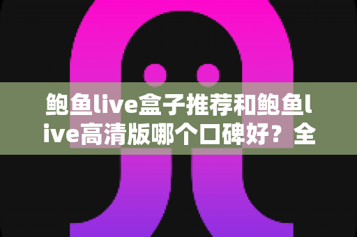 鲍鱼live盒子推荐和鲍鱼live高清版哪个口碑好?全方位对比与选购指南 鲍鱼live盒子推荐和鲍鱼live高清版哪个口碑好?全方位对比与选购指南