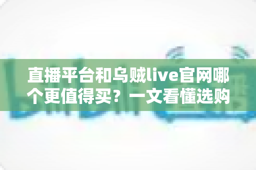 直播平台和乌贼live官网哪个更值得买？一文看懂选购要点与避坑技巧