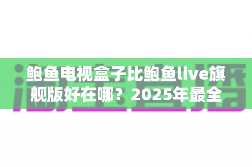 鲍鱼电视盒子比鲍鱼live旗舰版好在哪?2025年最全深度对比评测与选购指南 鲍鱼电视盒子比鲍鱼live旗舰版好在哪?2025年最全深度对比评测与选购指南