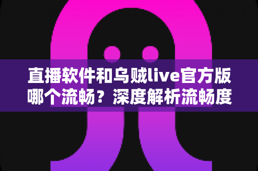直播软件和乌贼live官方版哪个流畅?深度解析流畅度差异与实用选择指南 直播软件和乌贼live官方版哪个流畅?深度解析流畅度差异与实用选择指南