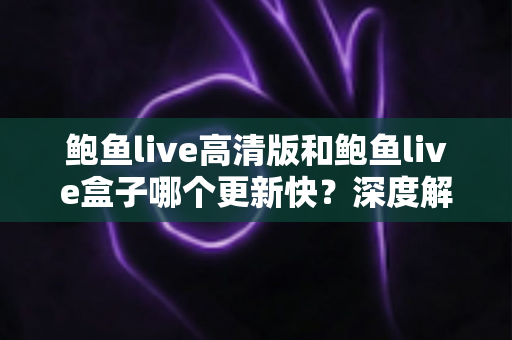鲍鱼live高清版和鲍鱼live盒子哪个更新快？深度解析两版更新机制与选择建议
