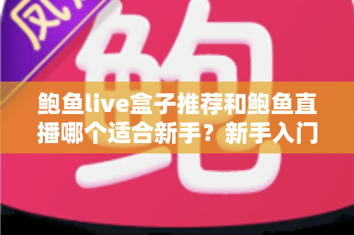 鲍鱼live盒子推荐和鲍鱼直播哪个适合新手？新手入门选购与使用全方位对比指南