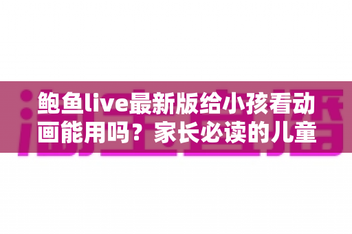 鲍鱼live最新版给小孩看动画能用吗?家长必读的儿童动画安全观看指南 鲍鱼live最新版给小孩看动画能用吗?家长必读的儿童动画安全观看指南