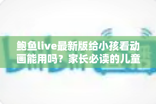 鲍鱼live最新版给小孩看动画能用吗?家长必读的儿童动画安全观看指南 鲍鱼live最新版给小孩看动画能用吗?家长必读的儿童动画安全观看指南