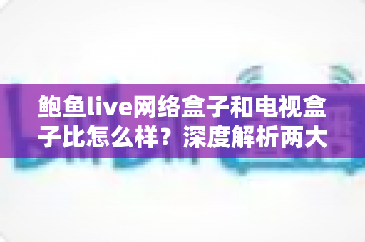鲍鱼live网络盒子和电视盒子比怎么样?深度解析两大观影设备差异,助你选购不踩坑 鲍鱼live网络盒子和电视盒子比怎么样?深度解析两大观影设备差异,助你选购不踩坑