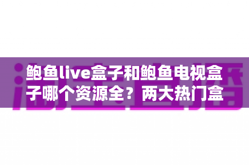 鲍鱼live盒子和鲍鱼电视盒子哪个资源全?两大热门盒子深度对比与选择指南 鲍鱼live盒子和鲍鱼电视盒子哪个资源全?两大热门盒子深度对比与选择指南
