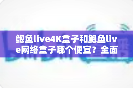 鲍鱼live4K盒子和鲍鱼live网络盒子哪个便宜？全面价格对比与高性价比选购指南