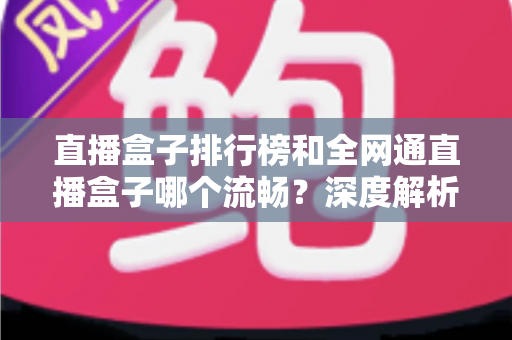 直播盒子排行榜和全网通直播盒子哪个流畅?深度解析与选购全指南 直播盒子排行榜和全网通直播盒子哪个流畅?深度解析与选购全指南