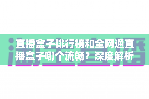 直播盒子排行榜和全网通直播盒子哪个流畅？深度解析与选购全指南