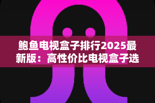 鲍鱼电视盒子排行2025最新版:高性价比电视盒子选购全攻略,看完再买不踩坑 鲍鱼电视盒子排行2025最新版:高性价比电视盒子选购全攻略,看完再买不踩坑