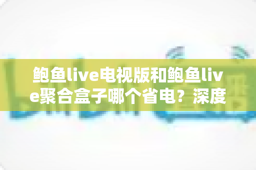 鲍鱼live电视版和鲍鱼live聚合盒子哪个省电?深度功耗对比分析与实用省电指南全解析 鲍鱼live电视版和鲍鱼live聚合盒子哪个省电?深度功耗对比分析与实用省电指南全解析