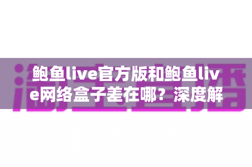 鲍鱼live官方版和鲍鱼live网络盒子差在哪？深度解析两大版本的核心区别与选择指南