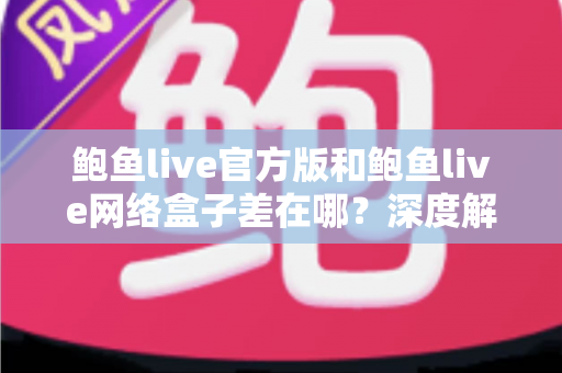鲍鱼live官方版和鲍鱼live网络盒子差在哪？深度解析两大版本的核心区别与选择指南