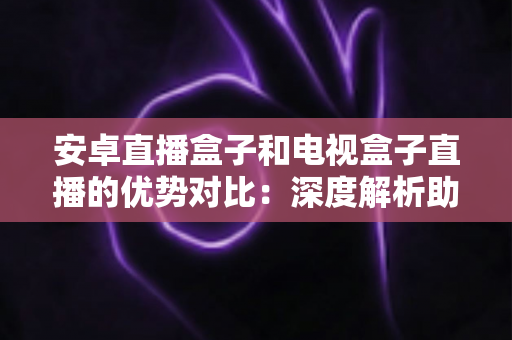 安卓直播盒子和电视盒子直播的优势对比:深度解析助你选对家庭影音设备 安卓直播盒子和电视盒子直播的优势对比:深度解析助你选对家庭影音设备